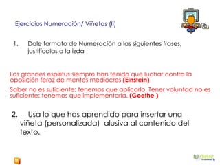Dale formato de Numeración a las siguientes frases, justifícalas a la izda Ejercicios Numeración/ Viñetas (II) Los grandes espíritus siempre han tenido que luchar contra la oposición feroz de mentes mediocres  (Einstein) Saber no es suficiente; tenemos que aplicarlo. Tener voluntad no es suficiente: tenemos que implementarla.  (Goethe ) 2.  Usa lo que has aprendido para insertar una viñeta (personalizada)  alusiva al contenido del texto. 