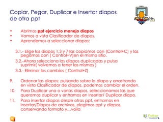 Copiar, Pegar, Duplicar e Insertar diapos  de otra ppt Abrimos  ppt ejercicio manejo diapos Vamos a vista Clasificador de diapos. Aprendemos a seleccionar diapos:  3.1.- Elige las diapos 1,3 y 7 las copiamos con (Control+C) y las pegamos con ( Control+V)en el mismo sitio. 3.2.-Ahora selecciona las diapos duplicadas y pulsa suprimir( volvemos a tener las mismas ) 3.3.- Eliminar los cambios ( Control+Z) Ordenar las diapos: pulsando sobre la diapo y arrastrando en vista Clasificador de diapos, podemos cambiar el orden. Para Duplicar una o varias diapos, seleccionamos las que queramos duplicar y entramos en Insertar/ Duplicar diapo. Para insertar diapos desde otras ppt, entramos en Insertar/Diapos de archivos, elegimos ppt y diapos, conservando formato y…voila 