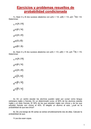 Ejercicios y problemas resueltos de
probabilidad condicionada
1.- Sean A y B dos sucesos aleatorios con p(A) = 1/2, p(B) = 1/3, p(A
Determinar:

B)= 1/4.

1
2
3
4
5
2.- Sean A y B dos sucesos aleatorios con p(A) = 1/3, p(B) = 1/4, p(A
Determinar:

B) = 1/5.

1
2
3

4

5

6

3.- En un centro escolar los alumnos pueden optar por cursar como lengua
extranjera inglés o francés. En un determinado curso, el 90% de los alumnos estudia
inglés y el resto francés. El 30% de los que estudian inglés son chicos y de los que
estudian francés son chicos el 40%. El elegido un alumno al azar, ¿cuál es la
probabilidad de que sea chica?
4.- De una baraja de 48 cartas se extrae simultáneamente dos de ellas. Calcular la
probabilidad de que:
1 Las dos sean copas.

1

 