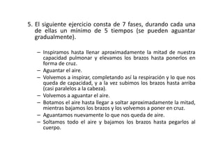 5. El siguiente ejercicio consta de 7 fases, durando cada una
de ellas un mínimo de 5 tiempos (se pueden aguantar
gradualmente).
– Inspiramos hasta llenar aproximadamente la mitad de nuestra
capacidad pulmonar y elevamos los brazos hasta ponerlos en
forma de cruz.
– Aguantar el aire.
– Volvemos a inspirar, completando así la respiración y lo que nos– Volvemos a inspirar, completando así la respiración y lo que nos
queda de capacidad, y a la vez subimos los brazos hasta arriba
(casi paralelos a la cabeza).
– Volvemos a aguantar el aire.
– Botamos el aire hasta llegar a soltar aproximadamente la mitad,
mientras bajamos los brazos y los volvemos a poner en cruz.
– Aguantamos nuevamente lo que nos queda de aire.
– Soltamos todo el aire y bajamos los brazos hasta pegarlos al
cuerpo.
 
