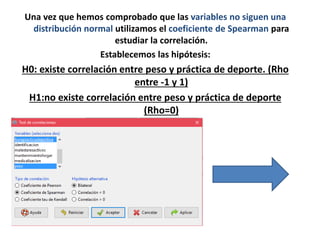 Una vez que hemos comprobado que las variables no siguen una
distribución normal utilizamos el coeficiente de Spearman para
estudiar la correlación.
Establecemos las hipótesis:
H0: existe correlación entre peso y práctica de deporte. (Rho
entre -1 y 1)
H1:no existe correlación entre peso y práctica de deporte
(Rho=0)
 