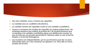  Hay dos variables: sexo y número de cigarrillos.
 La variable sexo es cualitativa dicotómica.
 La variable número de cigarrillos al día es una variable cuantitativa.
 Vamos a comparar las medias de cigarrillos en ambas poblaciones. Sin
embargo tenemos que realizar la prueba de T de Student tenemos que
comprobar si la variable cuantitativa sigue una distribución normal, ya
que se trata de una prueba paramétrica. Dbemos saber si usar el test de
Shapiro o el test de Kolmogorov.
 Las muestras son independientes, por lo que tenemos que dar un paso
intermedio para ver si las varianzas son iguales o no. Para ello se usa la
prueba de Levene.
 