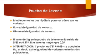 Prueba de Levene
 Establecemos las dos hipótesis para ver cómo son las
varianzas.
 Ho= existe igualdad de varianza.
 H1=no existe igualdad de varianza.
 El valor de Sig en la prueba de Levene en la salida de
SPSS es 0,519. Este valor es mayor que 0,05.
 INTERPRETACIÓN: Si p valor es 0’519>0,05= se acepta la
Ho, es decir, existe igualdad de varianzas entre las dos
poblaciones.
 