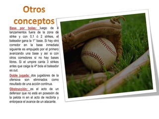 Base por bolas: luego de 4
lanzamientos fuera de la zona de
strike y con 0,1 ó 2 strikes, el
bateador gana la 1° base. Si hay otro
corredor en la base inmediata
siguiente es empujado por el primero
avanzando una base y así si con
otros corredores si no hay bases
libres. Si el umpire canta 3 strikes
antes que caiga la 4ª bola el bateador
es out.
Doble jugada: dos jugadores de la
ofensiva son eliminados como
resultado de una acción continua.
Obstrucción: es el acto de un
defensor que no está en posesión de
la pelota ni en el acto de recibirla y
entorpece el avance de un atacante.
 