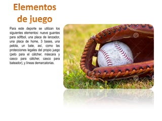 Para este deporte se utilizan los
siguientes elementos: nueve guantes
para sóftbol, una placa de lanzador,
una placa de home, 3 bases, una
pelota, un bate, así, como las
protecciones legales del propio juego
(peto para el cátcher, máscara y
casco para cátcher, casco para
bateador), y líneas demarcatorias.
 