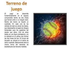 El juego se desarrolla
fundamentalmente en el espacio
comprendido dentro de dos líneas
que forman entre sí un ángulo recto.
Dentro del mismo se trazará un
cuadrado. En cada uno de los
vértices de este se ubican las bases,
que desempeñan el papel de refugios
temporales para los jugadores del
equipo que ataca. Una de estas
bases es una figura pentagonal y se
la colocará en el vértice que forman
las dos líneas de foul. El círculo del
lanzador se ubicará en el centro de
dicho cuadrado. Básicamente tiene la
misma forma del diamante de
baseball pero de menores medidas.
 
