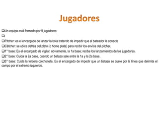 Un equipo está formado por 9 jugadores:

Pitcher: es el encargado de lanzar la bola tratando de impedir que el bateador la conecte
Cátcher: se ubica detrás del plato (o home plate) para recibir los envíos del pitcher.
1° base: Es el encargado de vigilar, obviamente, la 1a base; recibe los lanzamientos de los jugadores.
2° base: Cuida la 2a base, cuando un batazo sale entre la 1a y la 2a base.
3° base: Cuida la tercera colchoneta. Es el encargado de impedir que un batazo se cuele por la línea que delimita el
campo por el extremo izquierdo.
 