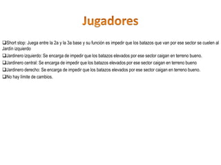 Short stop: Juega entre la 2a y la 3a base y su función es impedir que los batazos que van por ese sector se cuelen al
Jardín izquierdo
Jardinero izquierdo: Se encarga de impedir que los batazos elevados por ese sector caigan en terreno bueno.
Jardinero central: Se encarga de impedir que los batazos elevados por ese sector caigan en terreno bueno
Jardinero derecho: Se encarga de impedir que los batazos elevados por ese sector caigan en terreno bueno.
No hay límite de cambios.
 