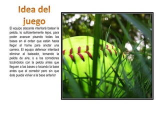 El equipo atacante intentará batear la
pelota, lo suficientemente lejos, para
poder avanzar pisando todas las
bases en el orden que están hasta
llegar al home para anotar una
carrera. El equipo defensor intentará
eliminar al bateador, tomando la
pelota de aire, o a los corredores
tocándolos con la pelota antes que
lleguen a las bases o tocando la base
antes que el corredor pero sin que
éste pueda volver a la base anterior
 