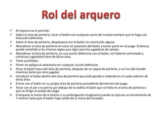  Al arquero se le permite:
 Sobre el área de portería, tocar el balón con cualquier parte del cuerpo siempre que lo haga con
intención defensiva.
 Sobre el área de portería, desplazarse con el balón sin restricción alguna.
 Abandonar el área de portería sin estar en posesión del balón y tomar parte en el juego. Entonces
queda sometido a las mismas reglas que rigen para los jugadores de campo.
 Abandonar el área de portería, en una acción defensiva con el balón, sin haberlo controlado y
continuar jugándolo fuera de dicha área.
 Tiene prohibido:
 Poner en peligro al adversario en cualquier acción defensiva.
 Tocar el balón fuera del área de portería, después de un saque de portería, si no ha sido tocado
mientras tanto por otro jugador.
 Introducir el balón dentro del área de portería que esté parado o rodando en el suelo exterior de
dicha área.
 Entrar con el balón en su propia área de portería procedente del terreno de juego.
 Tocar con el pie o la pierna por debajo de la rodilla el balón que se halla en el área de portería o
que se dirige al campo de juego.
 Franquear la marca de 4 metros o su prolongación imaginaria cuando se ejecuta un lanzamiento de
7 metros hasta que el balón haya salido de la mano del lanzador.
 