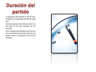 La duración del partido es de 60 min,
divididos en 2 periodos de 30 min cada
uno.
Para los equipos de jóvenes entre 12 y
16 años es de dos tiempos de 25
minutos
Para la edad comprendida entre los 8 y
los 12 años de dos tiempos 20 min; en
ambos casos el descanso será de 10
minutos.
 