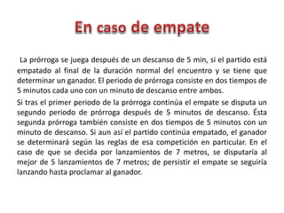 La prórroga se juega después de un descanso de 5 min, si el partido está
empatado al final de la duración normal del encuentro y se tiene que
determinar un ganador. El periodo de prórroga consiste en dos tiempos de
5 minutos cada uno con un minuto de descanso entre ambos.
Si tras el primer periodo de la prórroga continúa el empate se disputa un
segundo periodo de prórroga después de 5 minutos de descanso. Ésta
segunda prórroga también consiste en dos tiempos de 5 minutos con un
minuto de descanso. Si aun así el partido continúa empatado, el ganador
se determinará según las reglas de esa competición en particular. En el
caso de que se decida por lanzamientos de 7 metros, se disputaría al
mejor de 5 lanzamientos de 7 metros; de persistir el empate se seguiría
lanzando hasta proclamar al ganador.
 