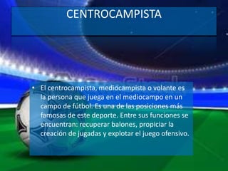 CENTROCAMPISTA
• El centrocampista, mediocampista o volante es
la persona que juega en el mediocampo en un
campo de fútbol. Es una de las posiciones más
famosas de este deporte. Entre sus funciones se
encuentran: recuperar balones, propiciar la
creación de jugadas y explotar el juego ofensivo.
 