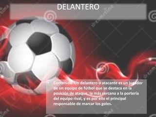 DELANTERO
• Contenido Un delantero o atacante es un jugador
de un equipo de fútbol que se destaca en la
posición de ataque, la más cercana a la portería
del equipo rival, y es por ello el principal
responsable de marcar los goles.
 