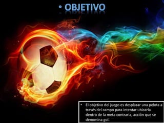 • El objetivo del juego es desplazar una pelota a
través del campo para intentar ubicarla
dentro de la meta contraria, acción que se
denomina gol.
 