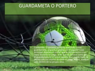 GUARDAMETA O PORTERO
• Contenido El portero, también conocido como
guardameta, arquero o golero, es el jugador cuyo
principal objetivo es evitar que la pelota entre a su
meta durante el juego, acto que se conoce como gol.
El guardameta es el único jugador que puede tocar la
pelota con sus manos durante el juego activo, aunque
sólo dentro de su propia área.
 