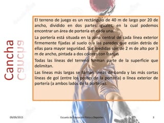El terreno de juego es un rectángulo de 40 m de largo por 20 de
ancho, dividido en dos partes iguales, en la cual podemos
encontrar un área de portería en cada una.
La portería está situada en la zona central de cada línea exterior
firmemente fijadas al suelo o a las paredes que están detrás de
ellas para mayor seguridad. Sus medidas son de 2 m de alto por 3
m de ancho, pintada a dos colores con franjas
Todas las líneas del terreno forman parte de la superficie que
delimitan.
Las líneas más largas se llaman líneas de banda y las más cortas
líneas de gol (entre los postes de la portería) o línea exterior de
portería (a ambos lados de la portería).
09/09/2015 Escuela de Educación Física y Deportes 3
 