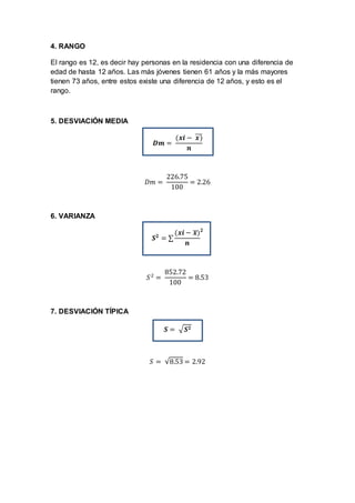 4. RANGO
El rango es 12, es decir hay personas en la residencia con una diferencia de
edad de hasta 12 años. Las más jóvenes tienen 61 años y la más mayores
tienen 73 años, entre estos existe una diferencia de 12 años, y esto es el
rango.
5. DESVIACIÓN MEDIA
𝑫𝒎 =
(𝒙𝒊 − 𝒙)̅̅̅
𝒏
𝐷𝑚 =
226.75
100
= 2.26
6. VARIANZA
𝑺 𝟐
= ∑
(𝒙𝒊 − 𝒙̅)
𝒏
𝟐
𝑆2
=
852.72
100
= 8.53
7. DESVIACIÓN TÍPICA
𝑺 = √ 𝑺 𝟐
𝑆 = √8.53 = 2.92