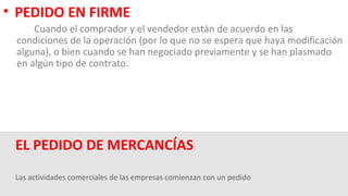 Las actividades comerciales de las empresas comienzan con un pedido
EL PEDIDO DE MERCANCÍAS
• PEDIDO EN FIRME
Cuando el comprador y el vendedor están de acuerdo en las
condiciones de la operación (por lo que no se espera que haya modificación
alguna), o bien cuando se han negociado previamente y se han plasmado
en algún tipo de contrato.
 