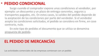 Las actividades comerciales de las empresas comienzan con un pedido
EL PEDIDO DE MERCANCÍAS
• PEDIDO CONDICIONAL
Surge cuando el comprador expone unas condiciones al vendedor, por
ejemplo: un descuento y un plazo de entrega concretos, seguros y
transportes pagados, etc. En estos casos, la validez del pedido depende de
la aceptación de las condiciones por parte del vendedor. Si el vendedor
acepta las condiciones solicitadas, el pedido se considera en firme, en caso
contrario, nulo.
En este tipo de pedidos el documento que se utiliza se denomina
propuesta de pedido.
 