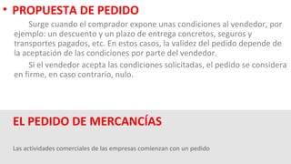 Las actividades comerciales de las empresas comienzan con un pedido
EL PEDIDO DE MERCANCÍAS
• PROPUESTA DE PEDIDO
Surge cuando el comprador expone unas condiciones al vendedor, por
ejemplo: un descuento y un plazo de entrega concretos, seguros y
transportes pagados, etc. En estos casos, la validez del pedido depende de
la aceptación de las condiciones por parte del vendedor.
Si el vendedor acepta las condiciones solicitadas, el pedido se considera
en firme, en caso contrario, nulo.
 
