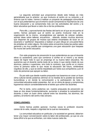 La segunda actividad que proponemos desde este trabajo es más
generalizada que la anterior, ya que involucra al centro en su conjunto y al
entorno que le rodea. Vamos a realizar un proyecto de pedagogía comunitaria
con el que pretendemos que el entorno social comprenda la importancia de una
buena educación y se comprometa más con las actividades del centro y la
labor educativa que llevan a cabo día a día los profesores.

       Para ello, y aprovechando las fiestas del barrio en el que se encuentra el
centro, hemos pensado que el centro se podría involucrar más en la
organización de la misma., encargándose por ejemplo de colocar carteles,
aportar ideas sobre talleres, encuentros… además, existen muchos alumnos
que disponen de grupos de música que estaría encantados de tocar en un
escenario o “grafiteros” dispuestos a realizar un gran dibujo en una pared llena
de pintadas sin orden alguno. De todos estos encuentros todas las partes salen
ganando y es muy posible que consigamos una gran educación que traspase
los muros del centro educativo.


       Con este programa de prevención lo que pretendemos es que el docente
eleve su autoestima, para que comience a confiar en sí mismo y se sienta
capaz de lograr todo lo que se proponga en su buena labor educativa. No
queremos que el docente sienta duda de su tarea ni que sienta miedo de sus
alumnos, padres o superiores, sino todo lo contrario, que confíe en sí mismo
como la persona sobre la que recae la educación del futuro, sintiéndose
orgulloso de ello, y que se sienta respaldado por todos sus compañeros y por el
resto de personas que apoyan su labor.

       Es por esto que desde nuestra propuesta nos basemos en crear un buen
clima cultural donde podamos eliminar en la medida de lo posible las barreras
burocráticas y en donde la comunicación y la participación de toda la
comunidad educativa estén presentes. Así, en un clima de apoyo y compromiso,
lograremos reducir considerablemente el estrés que sufren los docentes.

      Por lo tanto, como podemos ver, nuestra propuesta de prevención se
basa en dos áreas fundamentalmente: aumentar o ensalzar la autoestima del
docente y crear un buen clima cultural entre los docentes, los alumnos, los
padres y el entorno del centro más cercano.


CONCLUSIONES:

      Como hemos podido apreciar, muchas veces la profesión docente
carece de la valía, respeto o dignidad de la cual es merecedora.

       La comunidad educativa en particular y la sociedad en general, deberían
tener una mayor concienciación sobre la labor del profesorado, ya que es una
tarea difícil a la que se enfrentan, con retos nuevos cada día.




                                       4
 