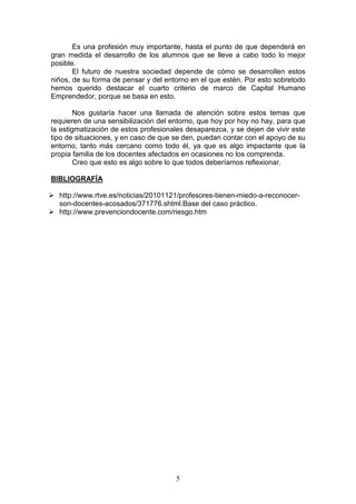 Es una profesión muy importante, hasta el punto de que dependerá en
gran medida el desarrollo de los alumnos que se lleve a cabo todo lo mejor
posible.
       El futuro de nuestra sociedad depende de cómo se desarrollen estos
niños, de su forma de pensar y del entorno en el que estén. Por esto sobretodo
hemos querido destacar el cuarto criterio de marco de Capital Humano
Emprendedor, porque se basa en esto.

        Nos gustaría hacer una llamada de atención sobre estos temas que
requieren de una sensibilización del entorno, que hoy por hoy no hay, para que
la estigmatización de estos profesionales desaparezca, y se dejen de vivir este
tipo de situaciones, y en caso de que se den, puedan contar con el apoyo de su
entorno, tanto más cercano como todo él, ya que es algo impactante que la
propia familia de los docentes afectados en ocasiones no los comprenda.
        Creo que esto es algo sobre lo que todos deberíamos reflexionar.

BIBLIOGRAFÍA

  http://www.rtve.es/noticias/20101121/profesores-tienen-miedo-a-reconocer-
  son-docentes-acosados/371776.shtml.Base del caso práctico.
  http://www.prevenciondocente.com/riesgo.htm




                                      5
 