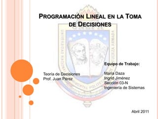 Programación Lineal en la Toma de Decisiones Equipo de Trabajo: María Daza Ingrid Jiménez Sección 03-N Ingeniería de Sistemas Teoría de Decisiones Prof. Juan Pérez Abril 2011 