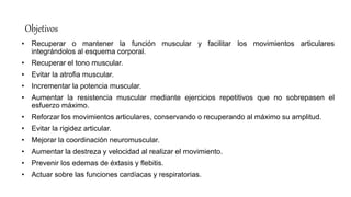 Objetivos
• Recuperar o mantener la función muscular y facilitar los movimientos articulares
integrándolos al esquema corporal.
• Recuperar el tono muscular.
• Evitar la atrofia muscular.
• Incrementar la potencia muscular.
• Aumentar la resistencia muscular mediante ejercicios repetitivos que no sobrepasen el
esfuerzo máximo.
• Reforzar los movimientos articulares, conservando o recuperando al máximo su amplitud.
• Evitar la rigidez articular.
• Mejorar la coordinación neuromuscular.
• Aumentar la destreza y velocidad al realizar el movimiento.
• Prevenir los edemas de éxtasis y flebitis.
• Actuar sobre las funciones cardíacas y respiratorias.
 