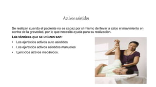 Activos asistidos
Se realizan cuando el paciente no es capaz por sí mismo de llevar a cabo el movimiento en
contra de la gravedad, por lo que necesita ayuda para su realización.
Las técnicas que se utilizan son:
• Los ejercicios activos auto asistidos
• Los ejercicios activos asistidos manuales
• Ejercicios activos mecánicos.
 