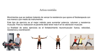 Activos resistidos
Movimientos que se realizan tratando de vencer la resistencia que opone el fisioterapeuta con
sus manos o por medio de instrumentos.
Este tipo de ejercicio es el mejor método para aumentar potencia, volumen y resistencia
muscular. Para su realización el paciente debe tener nota 4 en la valoración muscular.
La finalidad de estos ejercicios es el fortalecimiento neuromuscular: fuerza, velocidad,
resistencia y coordinación.
 