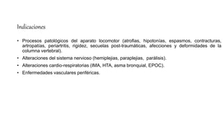 Indicaciones
• Procesos patológicos del aparato locomotor (atrofias, hipotonías, espasmos, contracturas,
artropatías, periartritis, rigidez, secuelas post-traumáticas, afecciones y deformidades de la
columna vertebral).
• Alteraciones del sistema nervioso (hemiplejias, paraplejias, parálisis).
• Alteraciones cardio-respiratorias (IMA, HTA, asma bronquial, EPOC).
• Enfermedades vasculares periféricas.
 