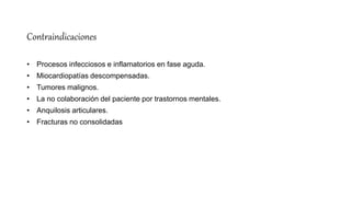 Contraindicaciones
• Procesos infecciosos e inflamatorios en fase aguda.
• Miocardiopatías descompensadas.
• Tumores malignos.
• La no colaboración del paciente por trastornos mentales.
• Anquilosis articulares.
• Fracturas no consolidadas
 