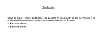 Clasificación
Según la mayor o menor participación del paciente en la ejecución de los movimientos y la
ayuda a resistencia aplicada manual o por mecanismos externos diversos.
o Ejercicios pasivos
o Ejercicios activos
 