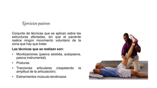 Ejercicios pasivos
Conjunto de técnicas que se aplican sobre las
estructuras afectadas, sin que el paciente
realice ningún movimiento voluntario de la
zona que hay que tratar.
Las técnicas que se realizan son:
• Movilizaciones (pasiva asistida, autopasiva,
pasiva instrumental).
• Posturas
• Tracciones articulares (respetando la
amplitud de la articulación).
• Estiramientos músculo-tendinosos
 