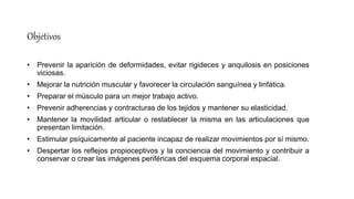 Objetivos
• Prevenir la aparición de deformidades, evitar rigideces y anquilosis en posiciones
viciosas.
• Mejorar la nutrición muscular y favorecer la circulación sanguínea y linfática.
• Preparar el músculo para un mejor trabajo activo.
• Prevenir adherencias y contracturas de los tejidos y mantener su elasticidad.
• Mantener la movilidad articular o restablecer la misma en las articulaciones que
presentan limitación.
• Estimular psíquicamente al paciente incapaz de realizar movimientos por sí mismo.
• Despertar los reflejos propioceptivos y la conciencia del movimiento y contribuir a
conservar o crear las imágenes periféricas del esquema corporal espacial.
 