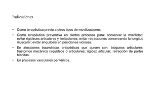 Indicaciones
• Como terapéutica previa a otros tipos de movilizaciones.
• Como terapéutica preventiva en ciertos procesos para: conservar la movilidad;
evitar rigideces articulares y limitaciones; evitar retracciones conservando la longitud
muscular; evitar anquilosis en posiciones viciosas.
• En afecciones traumáticas ortopédicas que cursen con: bloqueos articulares;
trastornos mecánico raquídeos o articulares; rigidez articular; retracción de partes
blandas.
• En procesos vasculares periféricos.
 