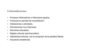 Contraindicaciones
• Procesos inflamatorios o infecciosos agudos.
• Fracturas en período de consolidación.
• Osteotomías o artrodesis.
• Articulaciones muy dolorosas.
• Derrames articulares.
• Rigidez articular post-traumática.
• Hiperlaxitud articular, con la excepción de la parálisis flácida.
• Anquilosis establecida.
 
