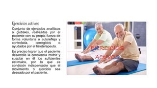 Ejercicios activos
Conjunto de ejercicios analíticos
o globales, realizados por el
paciente con su propia fuerza de
forma voluntaria o autorefleja y
controlada, corregidos o
ayudados por el fisioterapeuta.
Es preciso lograr que el paciente
desarrolle la conciencia motriz y
suscitar en él los suficientes
estímulos, por lo que es
condición indispensable que el
movimiento o ejercicio sea
deseado por el paciente.
 