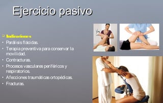  Indicaciones
 Parálisisflácidas.
 Terapiapreventivaparaconservar la
movilidad.
 Contracturas.
 Procesosvascularesperiféricosy
respiratorios.
 Afeccionestraumáticasortopédicas.
 Fracturas.
Ejercicio pasivoEjercicio pasivo
 