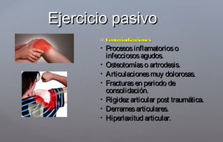  ContraindicacionesContraindicaciones
 ProcesosinflamatoriosoProcesosinflamatorioso
infecciososagudos.infecciososagudos.
 Osteotomíaso artrodesis.Osteotomíaso artrodesis.
 Articulacionesmuy dolorosas.Articulacionesmuy dolorosas.
 Fracturasen periodo deFracturasen periodo de
consolidación.consolidación.
 Rigidez articular post traumática.Rigidez articular post traumática.
 Derramesarticulares.Derramesarticulares.
 Hiperlaxitud articular.Hiperlaxitud articular.
Ejercicio pasivoEjercicio pasivo
 