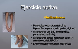 Indicaciones:Indicaciones:
 Patologíaslocomotoras(atrofias,Patologíaslocomotoras(atrofias,
hipotonías, espamos, artropatías, rigidez).hipotonías, espamos, artropatías, rigidez).
 Alteracionesdel SNC (hemiplejías,Alteracionesdel SNC (hemiplejías,
paraplejías, parálisis).paraplejías, parálisis).
 Alteracionescardio-respiratorias(HTA,Alteracionescardio-respiratorias(HTA,
asmabronquial, EPOC).asmabronquial, EPOC).
 Enfermedadesvascularesperiféricas.Enfermedadesvascularesperiféricas.
Ejercicio activoEjercicio activo
 