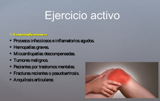 Contraindicaciones:Contraindicaciones:
 Procesosinfecciososeinflamatoriosagudos.Procesosinfecciososeinflamatoriosagudos.
 Hemopatíasgraves.Hemopatíasgraves.
 Miocardiopatíasdescompensadas.Miocardiopatíasdescompensadas.
 Tumoresmalignos.Tumoresmalignos.
 Pacientespor trastornosmentales.Pacientespor trastornosmentales.
 Fracturasrecienteso pseudoartrosis.Fracturasrecienteso pseudoartrosis.
 AnquilosisarticularesAnquilosisarticulares..
Ejercicio activo
 