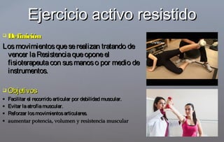  DefiniciónDefinición
Losmovimientosqueserealizan tratando deLosmovimientosqueserealizan tratando de
vencer laResistenciaqueoponeelvencer laResistenciaqueoponeel
fisioterapeutacon susmanoso por medio defisioterapeutacon susmanoso por medio de
instrumentos.instrumentos.
 ObjetivosObjetivos
 Facilitar el recorrido articular por debilidad muscular.Facilitar el recorrido articular por debilidad muscular.
 Evitar laatrofiamuscular.Evitar laatrofiamuscular.
 Reforzar losmovimientosarticulares.Reforzar losmovimientosarticulares.
 aumentar potencia, volumen y resistencia muscularaumentar potencia, volumen y resistencia muscular
Ejercicio activo resistidoEjercicio activo resistido
 