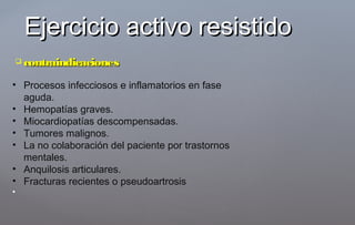  contraindicacionescontraindicaciones
Ejercicio activo resistidoEjercicio activo resistido
• Procesos infecciosos e inflamatorios en fase
aguda.
• Hemopatías graves.
• Miocardiopatías descompensadas.
• Tumores malignos.
• La no colaboración del paciente por trastornos
mentales.
• Anquilosis articulares.
• Fracturas recientes o pseudoartrosis
•
 
