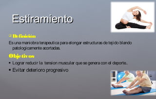  Definición
Esunamaniobraterapeuticaparaelongar estructurasdetejido blando
patologicamenteacortadas.
Objetivos
 Lograr reducir la tension muscular quesegeneracon el deporte..
 Evitar deterioro progresivo
EstiramientoEstiramiento
 