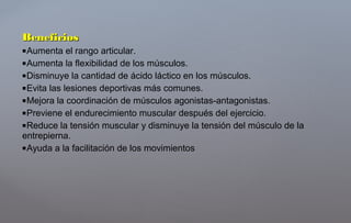 BeneficiosBeneficios
Aumenta el rango articular.
Aumenta la flexibilidad de los músculos.
Disminuye la cantidad de ácido láctico en los músculos.
Evita las lesiones deportivas más comunes.
Mejora la coordinación de músculos agonistas-antagonistas.
Previene el endurecimiento muscular después del ejercicio.
Reduce la tensión muscular y disminuye la tensión del músculo de la
entrepierna.
Ayuda a la facilitación de los movimientos
 