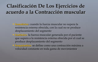 IsométricoIsométrico: cuando la fuerza muscular no supera la
resistencia externa ofrecida, con la cual no se produce
desplazamiento del segmento.
 IsotónicoIsotónico: la fuerza muscular generada por el paciente
que supera a la resistencia externa ofrecida por el cual se
produce desplazamiento del segmento
 IsoquineticoIsoquinetico: se define como una contracción máxima a
velocidad constante en toda gama de movimientos.
Clasificación De Los Ejercicios deClasificación De Los Ejercicios de
acuerdo a la Contracción muscularacuerdo a la Contracción muscular
 