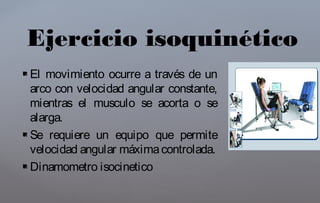  El movimiento ocurre a través de un
arco con velocidad angular constante,
mientras el musculo se acorta o se
alarga.
 Se requiere un equipo que permite
velocidad angular máximacontrolada.
 Dinamometro isocinetico
Ejercicio isoquinético
 