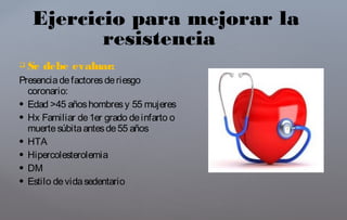  Se debe evaluar:
Presenciadefactoresderiesgo
coronario:
 Edad >45 añoshombresy 55 mujeres
 Hx Familiar de1er grado deinfarto o
muertesúbitaantesde55 años
 HTA
 Hipercolesterolemia
 DM
 Estilo devidasedentario
Ejercicio para mejorar la
resistencia
 